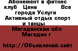 Абонемент в фитнес клуб › Цена ­ 23 000 - Все города Услуги » Активный отдых,спорт и танцы   . Магаданская обл.,Магадан г.